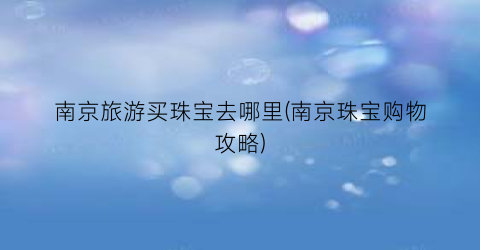 南京旅游买珠宝去哪里(南京珠宝购物攻略)