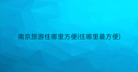 南京旅游住哪里方便(住哪里最方便)