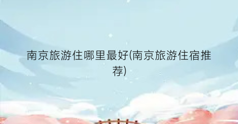 南京旅游住哪里最好(南京旅游住宿推荐)