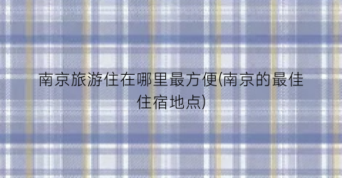 南京旅游住在哪里最方便(南京的最佳住宿地点)