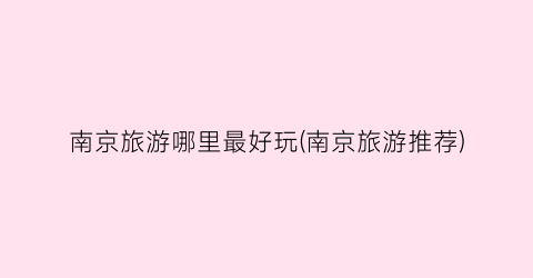 南京旅游哪里最好玩(南京旅游推荐)