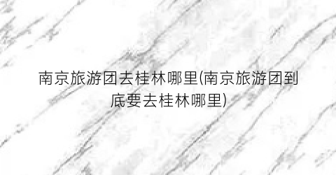 南京旅游团去桂林哪里(南京旅游团到底要去桂林哪里)