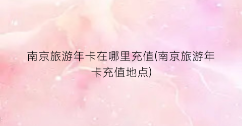 南京旅游年卡在哪里充值(南京旅游年卡充值地点)