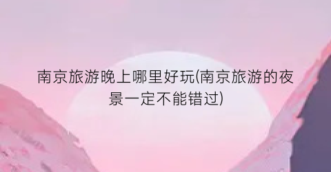 南京旅游晚上哪里好玩(南京旅游的夜景一定不能错过)