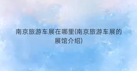 南京旅游车展在哪里(南京旅游车展的展馆介绍)