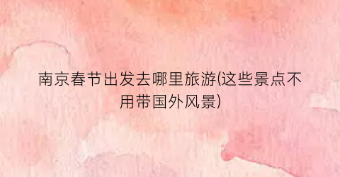 南京春节出发去哪里旅游(这些景点不用带国外风景)