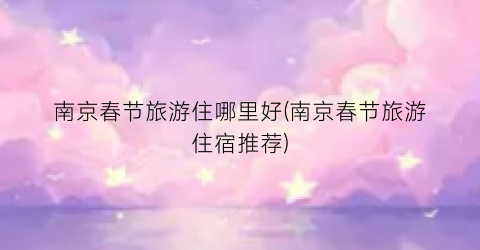 南京春节旅游住哪里好(南京春节旅游住宿推荐)