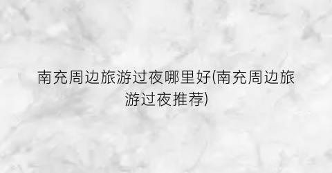 南充周边旅游过夜哪里好(南充周边旅游过夜推荐)