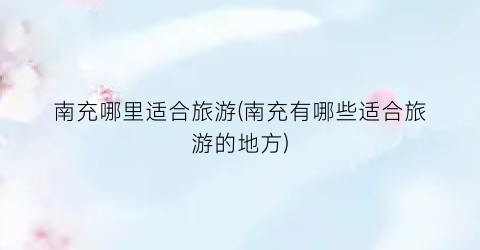 南充哪里适合旅游(南充有哪些适合旅游的地方)