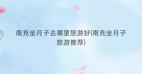 南充坐月子去哪里旅游好(南充坐月子旅游推荐)