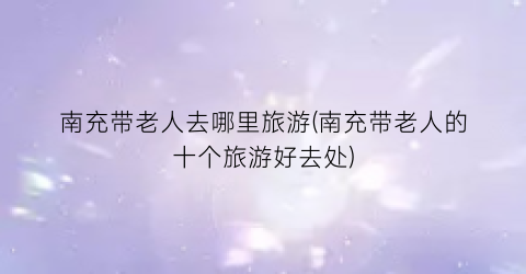 南充带老人去哪里旅游(南充带老人的十个旅游好去处)