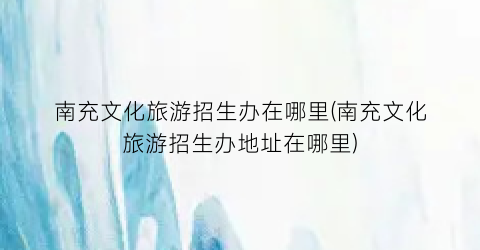 南充文化旅游招生办在哪里(南充文化旅游招生办地址在哪里)