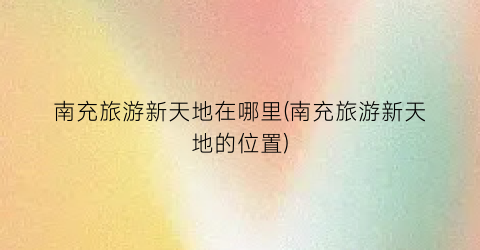 南充旅游新天地在哪里(南充旅游新天地的位置)