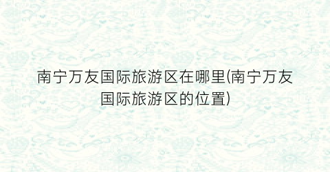 南宁万友国际旅游区在哪里(南宁万友国际旅游区的位置)