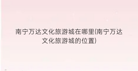 南宁万达文化旅游城在哪里(南宁万达文化旅游城的位置)