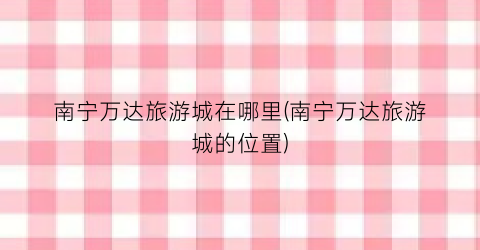 南宁万达旅游城在哪里(南宁万达旅游城的位置)