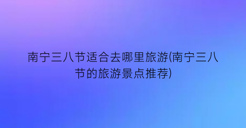 南宁三八节适合去哪里旅游(南宁三八节的旅游景点推荐)