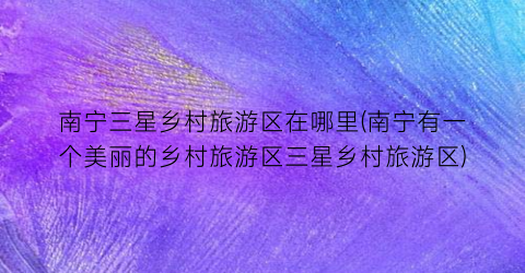 南宁三星乡村旅游区在哪里(南宁有一个美丽的乡村旅游区三星乡村旅游区)
