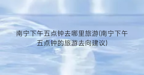 南宁下午五点钟去哪里旅游(南宁下午五点钟的旅游去向建议)