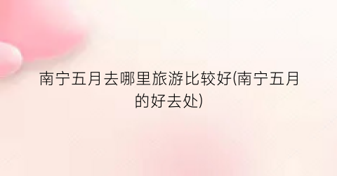 南宁五月去哪里旅游比较好(南宁五月的好去处)
