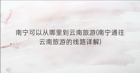 南宁可以从哪里到云南旅游(南宁通往云南旅游的线路详解)
