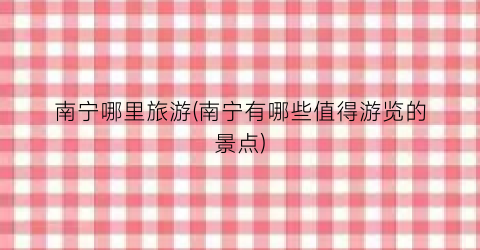 南宁哪里旅游(南宁有哪些值得游览的景点)