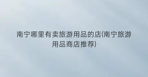 南宁哪里有卖旅游用品的店(南宁旅游用品商店推荐)