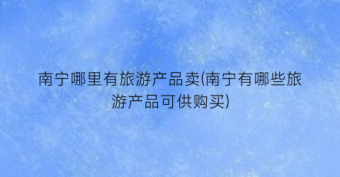南宁哪里有旅游产品卖(南宁有哪些旅游产品可供购买)