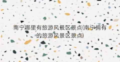 南宁哪里有旅游风景区景点(南宁拥有的旅游风景区景点)