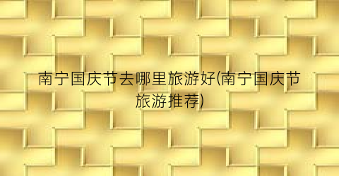 南宁国庆节去哪里旅游好(南宁国庆节旅游推荐)