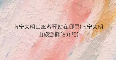 南宁大明山旅游驿站在哪里(南宁大明山旅游驿站介绍)