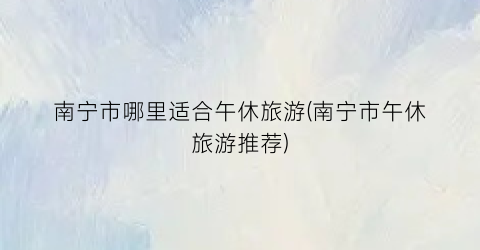 南宁市哪里适合午休旅游(南宁市午休旅游推荐)
