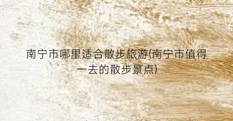 南宁市哪里适合散步旅游(南宁市值得一去的散步景点)