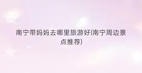 南宁带妈妈去哪里旅游好(南宁周边景点推荐)