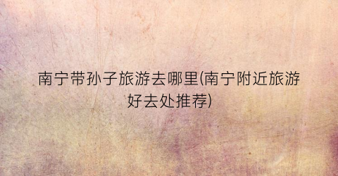 南宁带孙子旅游去哪里(南宁附近旅游好去处推荐)