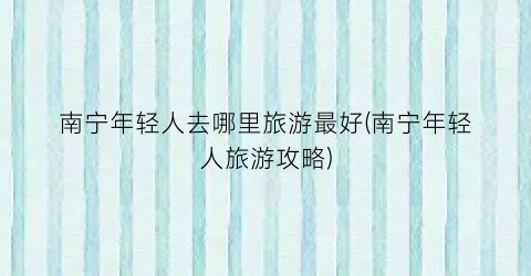 南宁年轻人去哪里旅游最好(南宁年轻人旅游攻略)