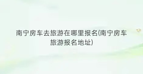 南宁房车去旅游在哪里报名(南宁房车旅游报名地址)