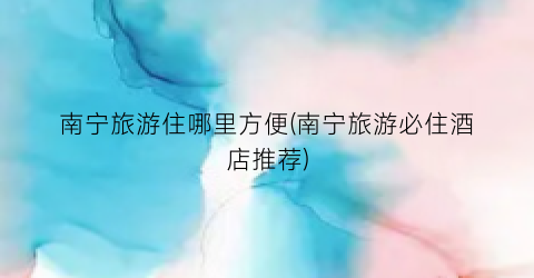 南宁旅游住哪里方便(南宁旅游必住酒店推荐)