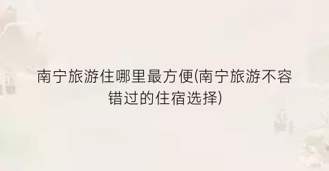 南宁旅游住哪里最方便(南宁旅游不容错过的住宿选择)