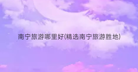 南宁旅游哪里好(精选南宁旅游胜地)