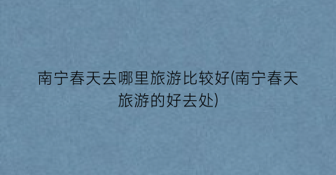 南宁春天去哪里旅游比较好(南宁春天旅游的好去处)