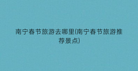 南宁春节旅游去哪里(南宁春节旅游推荐景点)