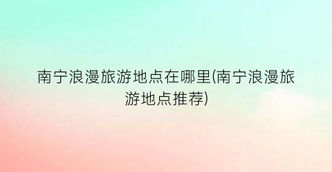南宁浪漫旅游地点在哪里(南宁浪漫旅游地点推荐)