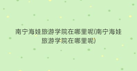 南宁海娃旅游学院在哪里呢(南宁海娃旅游学院在哪里呢)