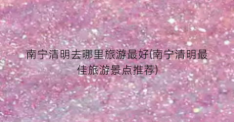 南宁清明去哪里旅游最好(南宁清明最佳旅游景点推荐)