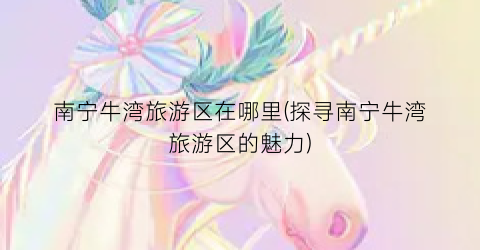 南宁牛湾旅游区在哪里(探寻南宁牛湾旅游区的魅力)
