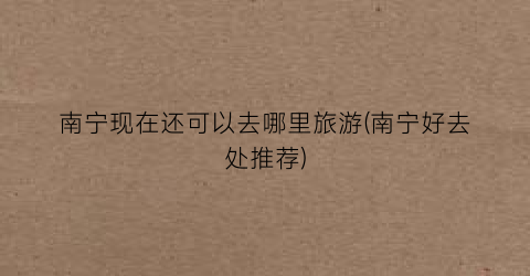 南宁现在还可以去哪里旅游(南宁好去处推荐)