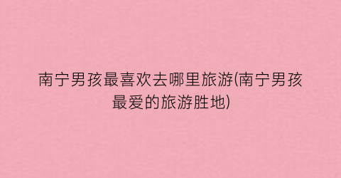 南宁男孩最喜欢去哪里旅游(南宁男孩最爱的旅游胜地)