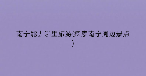 南宁能去哪里旅游(探索南宁周边景点)