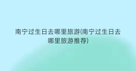 南宁过生日去哪里旅游(南宁过生日去哪里旅游推荐)